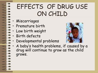 EFFECTS OF DRUG USE
ON CHILD
• Miscarriages
• Premature birth
• Low birth weight
• Birth defects
• Developmental problems
• A baby’s health problems, if caused by a
drug will continue to grow as the child
grows.
 