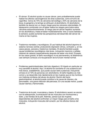 El cáncer. El alcohol quizás no cause cáncer, pero probablemente puede
realzar los efectos carcinogénicos de otras sustancias, como el humo de
cigarrillos. Cerca de 75% de cánceres del esófago y 50% de cánceres de la
boca, la garganta y la laringe se atribuyen al alcoholismo. El alcoholismo
también se asocia con un mayor riesgo para los cánceres colorrectales. El
tabaquismo combinado con el beber realza los riesgos para todos estos
cánceres extraordinariamente. El riesgo para el cáncer hepático aumenta
en los alcohólicos y hasta el beber moderadamente -tres a nueve bebidas a
la semana- puede aumentar las perspectivas del desarrollo del cáncer de
mama en las mujeres.
Trastornos mentales y neurológicos. El uso habitual del alcohol deprime el
sistema nervioso central, produciendo depresión clínica, confusión y, en los
casos graves, psicosis y trastornos mentales. El alcohol también puede
causar problemas neurológicos más leves, incluyendo insomnio y cefalea
(dolores de cabeza) (especialmente después de beber vino tinto). Excepto
en los casos graves, el daño neurológico no es permanente y la abstinencia
casi siempre conduce a la recuperación de la función mental normal.
Problemas gastrointestinales (del tubo digestivo). El hígado en particular es
muy sensible al alcohol. Aquí, el alcohol se convierte en una sustancia aún
más tóxica, acetaldehído, que puede causar daño sustancial, incluyendo
cirrosis en el 10% de personas con alcoholismo. El daño hepático es más
común y se desarrolla más rápidamente en las mujeres que en los hombres
con historias similares del abuso de alcohol. Dentro del tracto
gastrointestinal, el alcohol puede contribuir a la causa de úlceras y de
pancreatitis, una grave infección del páncreas. En una escala menor, puede
causar diarrea y hemorroides.
Trastornos de la piel, musculares y óseos. El alcoholismo severo se asocia
con la osteoporosis, la emaciación de los músculos con hinchazones y
dolor, y las heridas de la piel. Además, parece que las mujeres
dependientes del alcohol confrontan un mayor riesgo para el daño a los
músculos, incluyendo músculos del corazón, por los efectos tóxicos del
alcohol.
 