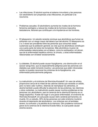 Las infecciones. El alcohol suprime el sistema inmunitario y las personas
con alcoholismo son propensas a las infecciones, en particular a la
neumonía.
Problemas sexuales. El alcoholismo aumenta los niveles de la hormona
femenina estrógeno y reduce los niveles de la hormona masculina
testosterona, factores que contribuyen a la impotencia en los hombres.
El tabaquismo. Un estudio reciente concluye que alcohólicos que fuman se
enfrentan con un riesgo mayor del tabaco que del alcohol. El tabaquismo es
2 a 3 veces tan prevalente entre las personas que consumen estas
sustancias que la población general; se cree que los alcohólicos constituyen
una cuarta parte de todos los fumadores. Más alcohólicos mueren de
enfermedades relacionadas con el tabaco, como la cardiopatía o el cáncer,
que de la enfermedad hepática crónica, la cirrosis, u otras enfermedades
relacionadas con el beber excesivamente.
La diabetes. El alcohol puede causar hipoglicemia, una disminución en el
azúcar sanguíneo, que es especialmente peligrosa para las personas con
diabetes que están tomando insulina. Las personas que están intoxicadas
quizás no puedan reconocer los síntomas de la hipoglicemia, una
enfermedad particularmente peligrosa.
La malnutrición y el síndrome de Wernicke-Korsakoff. Un vaso de whisky
proporciona cerca de la mitad de las calorías diarias que necesita un adulto,
pero no tiene valor nutritivo. Además de reemplazar los alimentos, el
alcohol también puede dificultar la absorción de las proteínas, las vitaminas
y otros nutrientes. La malnutrición puede causar muchos problemas en las
personas con alcoholismo, pero la carencia de la vitamina B tiamina es un
riesgo específico. Puede dar lugar a una grave enfermedad, el síndrome de
Wernicke-Korsakoff, el cual puede causar daño cerebral permanente y la
muerte. En un estudio, 40% de las personas con este síndrome murieron
durante el tratamiento del alcoholismo. Los síntomas son el tambaleo
severo, la confusión y la pérdida de la memoria. Otro problema nutricional
grave es la carencia de la vitamina B ácido fólico, la cual puede causar
anemia severa.
 