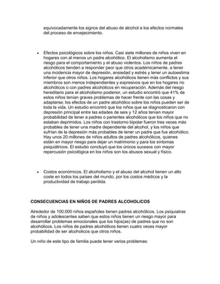equivocadamente los signos del abuso de alcohol a los efectos normales
del proceso de envejecimiento.
Efectos psicológicos sobre los niños. Casi siete millones de niños viven en
hogares con al menos un padre alcohólico. El alcoholismo aumenta el
riesgo para el comportamiento y el abuso violentos. Los niños de padres
alcohólicos tienden a responder peor que otros académicamente, a tener
una incidencia mayor de depresión, ansiedad y estrés y tener un autoestima
inferior que otros niños. Los hogares alcohólicos tienen más conflictos y sus
miembros son menos independientes y expresivos que en los hogares no
alcohólicos o con padres alcohólicos en recuperación. Además del riesgo
hereditario para el alcoholismo posterior, un estudio encontró que 41% de
estos niños tenían graves problemas de hacer frente con las cosas y
adaptarse; los efectos de un padre alcohólico sobre los niños pueden ser de
toda la vida. Un estudio encontró que los niños que se diagnosticaron con
depresión principal entre las edades de seis y 12 años tenían mayor
probabilidad de tener a padres o parientes alcohólicos que los niños que no
estaban deprimidos. Los niños con trastorno bipolar fueron tres veces más
probables de tener una madre dependiente del alcohol, y los niños que
sufrían de la depresión más probables de tener un padre que fue alcohólico.
Hay unos 20 millones de niños adultos de padres alcohólicos, quienes
están en mayor riesgo para dejar un matrimonio y para los síntomas
psiquiátricos. El estudio concluyó que los únicos sucesos con mayor
repercusión psicológica en los niños son los abusos sexual y físico.
Costos económicos. El alcoholismo y el abuso del alcohol tienen un alto
coste en todos los países del mundo, por los costos médicos y la
productividad de trabajo perdida.
CONSECUENCIAS EN NIÑOS DE PADRES ALCOHOLICOS
Alrededor de 100.000 niños españoles tienen padres alcohólicos. Los psiquiatras
de niños y adolescentes saben que estos niños tienen un riesgo mayor para
desarrollar problemas emocionales que los hijos(as) de padres que no son
alcohólicos. Los niños de padres alcohólicos tienen cuatro veces mayor
probabilidad de ser alcoholicos que otros niños.
Un niño de este tipo de familia puede tener varios problemas:
 
