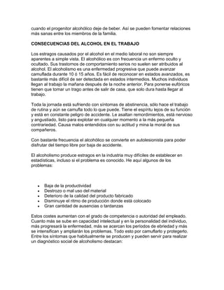 cuando el progenitor alcohólico deje de beber. Así se pueden fomentar relaciones
más sanas entre los miembros de la familia.
CONSECUENCIAS DEL ALCOHOL EN EL TRABAJO
Los estragos causados por el alcohol en el medio laboral no son siempre
aparentes a simple vista. El alcohólico es con frecuencia un enfermo oculto y
ocultado. Sus trastornos de comportamiento serios no suelen ser atribuidos al
alcohol. El alcoholismo es una enfermedad progresiva que puede avanzar
camuflada durante 10 ó 15 años. Es fácil de reconocer en estados avanzados, es
bastante más difícil de ser detectada en estados intermedios. Muchos individuos
llegan al trabajo la mañana después de la noche anterior. Para ponerse eufóricos
tienen que tomar un trago antes de salir de casa, que solo dura hasta llegar al
trabajo.
Toda la jornada está sufriendo con síntomas de abstinencia, sólo hace el trabajo
de rutina y aún se camufla todo lo que puede. Tiene el espíritu lejos de su función
y está en constante peligro de accidente. Le asaltan remordimientos, está nervioso
y angustiado, listo para explotar en cualquier momento a la más pequeña
contrariedad. Causa malos entendidos con su actitud y mina la moral de sus
compañeros.
Con bastante frecuencia el alcohólico se convierte en autolesionista para poder
disfrutar del tiempo libre por baja de accidente.
El alcoholismo produce estragos en la industria muy difíciles de establecer en
estadísticas, incluso si el problema es conocido. He aquí algunos de los
problemas:
Baja de la productividad
Destrozo o mal uso del material
Deterioro de la calidad del producto fabricado
Disminuye el ritmo de producción donde está colocado
Gran cantidad de ausencias o tardanzas
Estos costes aumentan con el grado de competencia o autoridad del empleado.
Cuanto más se sube en capacidad intelectual y en la personalidad del individuo,
más progresará la enfermedad, más se acercan los períodos de ebriedad y más
se intensifican y ampliarán los problemas. Todo esto por camuflarlo y protegerlo.
Entre los síntomas que habitualmente se producen y pueden servir para realizar
un diagnóstico social de alcoholismo destacan:
 