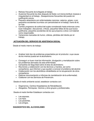 Retraso frecuente de la llegada al trabajo.
Ausencia frecuente los días después de fiesta o al menos lentitud, torpeza e
irregularidad en el trabajo. .Desapariciones frecuentes del puesto sin
justificación previa.
Pequeño absentismo por enfermedades menores: catarros, gripes, o por
pequeños accidentes ocurridos con periodicidad en el trabajo, fuera de él,
en ruta.
Cambio progresivo de actitud del sujeto considerado hasta entonces como
buen trabajador, discusiones, críticas, pequeñas faltas de las que busca
justificarse, pequeños accidentes de los que propone a otros o al material
como responsable.
Variaciones marcadas de humor, cóleras, pérdidas del interés por el
trabajo.
ACTUAClÓN DEL SERVICIO DE ASISTENCIA SOCIAL
Desde el medio interno de trabajo:
Analizar todo tipo de problemas presentados por el productor, cuya causa
de los mismos pueda ser el alcoholismo.
Conseguir un buen nivel de información, divulgación y mentalización sobre
los problemas derivados de esta enfermedad.
Campañas de Seguridad sobre el área de alcoholismo.
Reuniones y colaboración con los técnicos y mandos, así como
compañeros, que informen y que ayuden a conocer el problema del alcohol.
Colaboración con los alcohólicos rehabilitados en la recuperación de otros
compañeros.
Elaborar documentación e informes de mentalización de la enfermedad.
Colaborar con los Servicios de Prevención.
Desde el medio ambiente social, establecer contactos con:
Organismos, Centros Hospitalarios de Rehabilitación.
Abogados, Parroquias, Vecinos y otros grupos y profesionales.
Desde el medio familiar Establecer contactos con:
Las esposas.
Los hijos.
Los pacientes.
Los amigos.
DIAGNOSTICO DEL ALCOHOLISMO
 