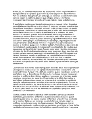A menudo, las primeras indicaciones del alcoholismo son las respuestas físicas
desagradables a la supresión que ocurren durante los períodos de abstinencia.
Aún con síntomas de supresión, sin embargo, las personas con alcoholismo casi
siempre niegan el problema, dejando que colegas, amigos, o familiares
reconozcan los síntomas y tomen las primeras medidas hacia un tratamiento.
El alcoholismo puede desarrollarse insidiosamente; a menudo no hay línea clara
entre el beber problemático y el alcoholismo. A veces las personas experimentan
depresión de largo plazo o ansiedad, insomnio, dolor crónico o estrés personal o
de trabajo que conducen al uso del alcohol para el alivio, pero a menudo ningún
suceso extraordinario ha ocurrido que podría explicar el problema del beber
alcohol. Las personas que son alcohólicas tienen poco o ningún control de la
cantidad que beben o de la duración o la frecuencia de su beber alcohol. Están
ocupados con beber, niegan su propia adicción y siguen bebiendo aunque estén
conscientes de los peligros. Con el transcurso del tiempo, algunas personas se
vuelven tolerantes a los efectos del beber y requieren más para intoxicarse,
creando la ilusión de que pueden "sostener su licor". Tienen lapsos de pérdida de
memoria (black-outs) después de malestares frecuentes al otro día (crudas) que
causan que pierdan el día de trabajo. Pueden beber solos y también comenzar a
principios del día. Periódicamente dejan de beber o cambian de un licor duro a la
cerveza o al vino, pero rara vez duran estos períodos. Los alcohólicos severos a
menudo tienen una historia de accidentes, de inestabilidad matrimonial y en el
trabajo y problemas de salud relacionados con el alcohol. Los incidentes
episódicos violentos y abusivos contra los cónyuges y los niños y una historia de
accidentes no explicados o frecuentes son a menudo signos del abuso de drogas
o del alcohol.
Los miembros de la familia no siempre pueden depender de un médico para hacer
un diagnóstico inicial, aunque los signos del alcoholismo se vean durante una
exploración física. Aunque 15% a 30% de pacientes que se hospitalizan sufran del
alcoholismo o de la dependencia del alcohol, los médicos a menudo fracasan en
examinar el problema. Los médicos quizás no reconozcan los síntomas o quizás
no quieran confrontar a los pacientes. Es particularmente difícil diagnosticar el
alcoholismo en los ancianos, donde los síntomas de la confusión, la pérdida de
memoria, o el caerse pueden atribuirse al proceso de envejecimiento. Aunque se
identifique el alcoholismo, los pacientes a menudo no reciben tratamiento para la
adicción. En un estudio, un 23% de pacientes en un hospital tenían problemas con
el alcohol, pero sólo a 7.4% se les administró un diagnóstico que podría haber
conducido a un tratamiento.
Muchas pruebas de examen selectivo están disponibles para diagnosticar el
alcoholismo, generalmente en forma de cuestionarios estandarizados que el
paciente puede tomar por cuenta propia o en forma de una entrevista conducida
por el médico. Dado que las personas con alcoholismo a menudo niegan su
problema o mienten acerca de ello, las pruebas son diseñadas para obtener
respuestas relacionadas con los problemas asociados con el beber en lugar de las
cantidades de licor consumidas o de los hábitos específicos del beber. La prueba
 