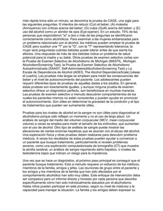 más rápida toma sólo un minuto; se denomina la prueba de CAGE, una sigla para
las siguientes preguntas: © intentos de reducir (Cut) el beber; (A) molestia
(Annoyance) con críticas acerca del beber; (G) culpa (Guilt) acerca del beber; y (E)
uso del alcohol como un abridor de ojos (Eye-opener). En un estudio, 75% de las
personas que respondieron "sí" a dos o más de las preguntas se identificaron
correctamente como alcohólicos. Para examinar a las mujeres embarazadas para
un problema relacionado con el alcohol, los médicos pueden emplear la prueba de
CAGE pero sustituir una "T" por la "G", con la "T" representando tolerancia; la
mujer será preguntada cuántas bebidas puede tolerar antes de que sienta los
efectos. Una respuesta de más de dos bebidas indica un problema de salud
potencial para la madre y su bebé. Otras pruebas de examen selectivo cortas son
la Prueba de Examen Selectivo de Alcoholismo de Michigan (MASTIL, Michigan
AlcoholismScreening Test), la Prueba de Examen Selectivo de Alcoholismo
Autoadministrada (SAAST, Self-AdministeredAlcoholismScreening Test) y La
Escala de Dependencia de Alcohol (ADES, The Alcohol DependenceScale) [véase
el cuadro]. Las pruebas más largas se emplean para medir las consecuencias del
beber y el nivel de autoconocimiento del paciente. Los adolescentes pueden
requerir diferentes tipos de pruebas de aquellas dadas a los adultos. En general,
estas pruebas son exactamente iguales, y aunque ninguna prueba de examen
selectivo ofrece un diagnóstico perfecto, son beneficiosos en muchas maneras.
Las pruebas de examen selectivo a menudo descubren comportamientos de los
cuales los pacientes mismos no están conscientes y pueden ayudar en promover
el autoconocimiento. Son útiles en determinar la gravedad de la condición y el tipo
de tratamientos que pueden ser sumamente útiles.
Pruebas para los niveles de alcohol en la sangre no son útiles para diagnosticar el
alcoholismo porque sólo reflejan un momento y no el uso de largo plazo. Un
análisis de sangre del medio del volumen corpuscular (MCV, mean corpuscular
volume) a veces se emplea para medir el tamaño de los eritrocitos, que aumentan
con el uso de alcohol. Otro tipo de análisis de sangre puede mostrar las
elevaciones de ciertas enzimas hepáticas que se asocian con el abuso del alcohol.
Una exploración física y otras pruebas deben realizarse para descubrir problema
médicos. A veces los resultados de estas pruebas pueden ayudar a convencer a
un paciente que busque tratamiento, particularmente si revelan problemas
severos, como una exploración computadorizada de tomografía (CT) que muestra
la atrofia cerebral, un análisis de sangre reportando daño hepático, o niveles de
testosterona bajos que indican un riesgo para la impotencia.
Una vez que se hace un diagnóstico, el próximo paso principal es conseguir que el
paciente busque tratamiento. Esto a menudo requiere un esfuerzo de los médicos,
miembros de la familia, amigos y jefes. Las reuniones de grupo entre el paciente y
los amigos y los miembros de la familia que han sido afectados por el
comportamiento alcohólico han sido muy útiles. Este enfoque de intervención debe
ser compasivo pero un informe directo y honesto por cada persona que describa
específicamente cómo han sido individualmente atacados por el alcoholismo.
Hasta niños pueden participar en este proceso, según su nivel de madurez y la
capacidad para manejar la situación. La familia y los amigos deben expresar su
 