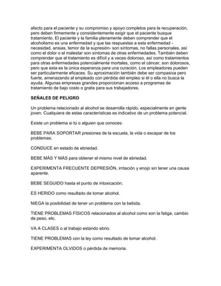 afecto para el paciente y su compromiso y apoyo completos para la recuperación,
pero deben firmemente y consistentemente exigir que el paciente busque
tratamiento. El paciente y la familia plenamente deben comprender que el
alcoholismo es una enfermedad y que las respuestas a esta enfermedad -
necesidad, ansias, temor de la supresión- son síntomas, no fallas personales, así
como el dolor o el malestar son síntomas de otras enfermedades. También deben
comprender que el tratamiento es difícil y a veces doloroso, así como tratamientos
para otras enfermedades potencialmente mortales, como el cáncer, son dolorosos,
pero que esta es la única esperanza para una curación. Los empleadores pueden
ser particularmente eficaces. Su aproximación también debe ser compasiva pero
fuerte, amenazando al empleado con pérdida del empleo si él o ella no busca la
ayuda. Algunas empresas grandes proporcionan acceso a programas de
tratamiento de bajo costo o gratis para sus trabajadores.
SEÑALES DE PELIGRO
Un problema relacionado al alcohol se desarrolla rápido, especialmente en gente
joven. Cualquiera de estas características es indicativo de un problema potencial.
Existe un problema si tú o alguien que conoces:
BEBE PARA SOPORTAR presiones de la escuela, la vida o escapar de los
problemas.
CONDUCE en estado de ebriedad.
BEBE MÁS Y MÁS para obtener el mismo nivel de ebriedad.
EXPERIMENTA FRECUENTE DEPRESIÓN, irritación y enojo sin tener una causa
aparente.
BEBE SEGUIDO hasta el punto de intoxicación.
ES HERIDO como resultado de tomar alcohol.
NIEGA la posibilidad de tener un problema con la bebida.
TIENE PROBLEMAS FÍSICOS relacionados al alcohol como son la fatiga, cambio
de peso, etc.
VA A CLASES o al trabajo estando ebrio.
TIENE PROBLEMAS con la ley como resultado de tomar alcohol.
EXPERIMENTA OLVIDOS o pérdida de memoria.
 