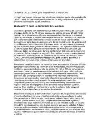 DEPENDE DEL ALCOHOL para aliviar el dolor, la tensión, etc.
Lo mejor que puedes hacer por ti es admitir que necesitas ayuda y buscarla lo más
rápido posible. Lo mejor que puedes hacer por un amigo es hablarle acerca del
problema y conseguirle ayuda profesional.
TRATAMIENTO PARA LA SUPRESION DEL ALCOHOL
Cuando una persona con alcoholismo deja de beber, los síntomas de supresión
empiezan dentro de 6 a 48 horas y alcanzan su apogeo cerca de 24 a 35 horas
después de la última bebida. Durante este período la inhibición de la actividad
cerebral causada por el alcohol se revierte bruscamente. Las hormonas de estrés
son sobreproducidas y el sistema nervioso central se vuelve sobreexcitado.
Generalmente se le dan a los pacientes uno de los medicamentos de antiansiedad
conocidos como benzodiacepinas, los cuales alivian los síntomas de supresión y
ayudan a prevenir la progresión al delirium tremens. Una inyección de la vitamina
B tiamina puede darse para prevenir el síndrome de Wernicke-Korsakoff. Los
pacientes deben ser observados durante por lo menos dos horas para determinar
la gravedad de los síntomas de supresión. Los médicos pueden emplear pruebas
de evaluación, como la Escala de Evaluación de Supresión del Instituto Clínico
(CIWA, ClinicalInstituteWithdrawalAssessment), para ayudar a determinar el
tratamiento y proyectar si los síntomas progresarán en gravedad.
Tratamiento para los síntomas de supresión leves a moderados. Cerca de 95% de
personas tienen síntomas de supresión leves a moderados, incluyendo agitación,
temblores, reposo perturbado y falta de apetito. En 15% a 20% de personas con
síntomas moderados, pueden ocurrir crisis convulsivas breves y alucinaciones,
pero no progresan hacia el delirium tremens completamente desarrollado. Tales
pacientes casi siempre pueden ser tratados como pacientes ambulatorios.
Después de ser examinado y observado, el paciente generalmente es mandado a
casa con un suministro medicamentos de antiansiedad para cuatro días,
programado para la próxima visita y para la rehabilitación y es recomendado
regresar a la sala de emergencias si los síntomas de supresión se vuelven
severos. Si es posible, un miembro de la familia o amigo(a) debe apoyar al
paciente durante los próximos pocos días de supresión.
Tratamiento inicial para el delirium tremens. Cerca de 5% de pacientes alcohólicos
presentan el delirium tremens, el cual generalmente se desarrolla dos a cuatro
días después de la última bebida. Los síntomas incluyen fiebre, latido rápido del
corazón, presión arterial alta o baja, comportamiento sumamente agresivo,
alucinaciones y otros trastornos mentales. La tasa de letalidad puede ser tan alto
como 20% para las personas con delirium tremens que son no tratadas. A éstas
personas se les administran medicaciones de antiansiedad intravenosamente y
sus condiciones físicas son estabilizadas; y lo más importante, son administrados
líquidos. Restricciones pueden ser necesarias para prevenir lesiones a sí mismos
u a otros.
 