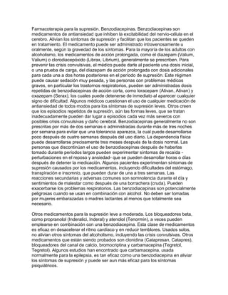 Farmacoterapia para la supresión. Benzodiacepinas. Benzodiacepinas son
medicamentos de antiansiedad que inhiben la excitabilidad del nervio-célula en el
cerebro. Alivian los síntomas de supresión y facilitan que los pacientes se queden
en tratamiento. El medicamento puede ser administrado intravenosamente u
oralmente, según la gravedad de los síntomas. Para la mayoría de los adultos con
alcoholismo, los medicamentos de acción prolongada, como el diazepam (Valium,
Valium) o clorodiacepóxido (Librax, Librium), generalmente se prescriben. Para
prevenir las crisis convulsivas, el médico puede darle al paciente una dosis inicial,
o una prueba de carga, del diazepam de acción prolongada con dosis adicionales
para cada una a dos horas posteriores en el período de supresión. Este régimen
puede causar sedación muy pesada, y las personas con problemas médicos
graves, en particular los trastornos respiratorios, pueden ser administradas dosis
repetidas de benzodiacepinas de acción corta, como loracepam (Ativan, Ativan) y
oxazepam (Serax), los cuales puede detenerse de inmediato al aparecer cualquier
signo de dificultad. Algunos médicos cuestionan el uso de cualquier medicación de
antiansiedad de todos modos para los síntomas de supresión leves. Otros creen
que los episodios repetidos de supresión, aún las formas leves, que se tratan
inadecuadamente pueden dar lugar a episodios cada vez más severos con
posibles crisis convulsivas y daño cerebral. Benzodiacepinas generalmente no son
prescritas por más de dos semanas o administradas durante más de tres noches
por semana para evitar que una tolerancia aparezca, la cual puede desarrollarse
poco después de cuatro semanas después del uso diario. La dependencia física
puede desarrollarse precisamente tres meses después de la dosis normal. Las
personas que discontinúan el uso de benzodiacepinas después de haberlas
tomado durante períodos largos pueden experimentar síntomas de recaída -
perturbaciones en el reposo y ansiedad- que se pueden desarrollar horas o días
después de detener la medicación. Algunos pacientes experimentan síntomas de
supresión causados por los medicamentos, incluyendo dificultades del estómago,
transpiración e insomnio, que pueden durar de una a tres semanas. Las
reacciones secundarias y adversas comunes son somnolencia durante el día y
sentimientos de malestar como después de una borrachera (cruda). Pueden
exacerbarse los problemas respiratorios. Las benzodiacepinas son potencialmente
peligrosas cuando se usan en combinación con alcohol. No deben ser tomadas
por mujeres embarazadas o madres lactantes al menos que totalmente sea
necesario.
Otros medicamentos para la supresión leve a moderada. Los bloqueadores beta,
como propranolol (Inderalici, Inderal) y atenolol (Tenormin), a veces pueden
emplearse en combinación con una benzodiacepina. Esta clase de medicamentos
es eficaz en desacelerar el ritmo cardíaco y en reducir temblores. Usados solos,
no alivian otros síntomas del alcoholismo, incluyendo las crisis convulsivas. Otros
medicamentos que están siendo probados son clonidina (Catapresan, Catapres),
bloqueadores del canal de calcio, bromocriptina y carbamacepina (Tegretol,
Tegretol). Algunos estudios han encontrado que carbamacepina, usada
normalmente para la epilepsia, es tan eficaz como una benzodiacepina en aliviar
los síntomas de supresión y puede ser aun más eficaz para los síntomas
psiquiátricos.
 