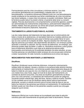 Farmacoterapia para las crisis convulsivas y síntomas severos. Las crisis
convulsivas generalmente son autolimitadas y tratadas sólo con una
benzodiacepina. La fenitoína intravenosa (Dilantin) junto con una benzodiacepina
puede emplearse en los pacientes que tienen antecedentes de crisis convulsivas,
que tienen epilepsia, o cuyas crisis convulsivas no pueden controlarse. Dado que
la fenitoína puede reducir la presión arterial, el paciente debe tener su corazón
vigilado. Para las alucinaciones o el comportamiento sumamente agresivo, pueden
ser administrados los medicamentos antipsicóticos, particularmente haloperidol
(Haldol, Haldol). Para las personas con ritmos del corazón perturbados, puede ser
administrada la lidocaína (Xylocaina, Xylocaine).
TRATAMIENTO A LARGO PLAZO PARA EL ALCOHOL
Las dos metas básicas del tratamiento de largo plazo son el control estricto del
beber a través de la abstinencia y el reemplazo total de los modelos adictivos con
comportamientos satisfactorios para pasar el tiempo que puedan llenar el vacío
que se crea cuando se ha dejado de beber. Algunos estudios han informado que
algunas personas que habían sido dependientes del alcohol, con el tiempo pueden
aprender a controlar su adicción. No hay manera de determinar, sin embargo, qué
personas pueden dejar de beber y cuáles no. Alcohólicos Anónimos y otros grupos
para el tratamiento alcohólico cuya meta es la abstinencia estricta están
preocupados enormemente por la publicidad alrededor de estos estudios, ya que
muchas personas con alcoholismo están ansiosos de una excusa para comenzar
a beber nuevamente. En este momento, la abstinencia es la única ruta segura.
MEDICAMENTOS PARA MANTENER LA ABSTINENCIA
Disulfiram.
Disulfiram (Antabuse) causa síntomas dolorosos, incluyendo ruborizamiento,
cefalea (dolor de cabeza), náusea y vómitos si una persona bebe alcohol mientras
está tomando el medicamento. Los síntomas pueden desencadenarse después de
beber la mitad de una copa de vino o la mitad de una copa de licor, y duran desde
una media hora a dos horas, según el nivel de la dosis del medicamento y la
cantidad de alcohol consumido. Una dosis de disulfiram generalmente es eficaz
para una a dos semanas. La sobredosis del medicamento puede ser peligrosa,
causando presión arterial baja, dolor del tórax, disnea y hasta la muerte. Estudios
no han revelado que el uso de disulfiram ejerza efecto sobre el permanecer
abstinente, aunque un estudio encontró que el número total de días en que se
bebía fue menos en las personas que tomaron el medicamento. El medicamento
también puede ser más eficaz en los pacientes casados cuando sus cónyuges
aseguran que lo toman.
Naltrexone.
Naltrexone (ReVia) por mucho tiempo se ha empleado para tratar la adicción
narcótica pero sólo recientemente se aprobó para tratar el alcoholismo. Parece
 
