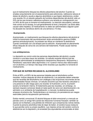 que el medicamento bloquea los efectos placenteros del alcohol. Cuando se
emplea conjuntamente con el asesoramiento para adicciones, naltrexone reduce el
deseo de alcohol y ayuda a algunos alcohólicos a que logren abstinencia y eviten
una recaída. En un estudio pequeño de hombres dependientes del alcohol, sólo un
23% de los que tomaron naltrexone sufrieron una recaída en contraposición con
un 54% de los que no tomaron el medicamento. La reacción secundaria y adversa
más común es la náusea, la cual generalmente es leve y temporal. Las dosis altas
causan daño hepático. El medicamento no debe ser administrada a alguien quien
ha abusado los narcóticos dentro de una semana a 10 días.
Acamprosate.
Acamprosate, un medicamento que bloquea los efectos placenteros del alcohol al
inhibir la transmisión del neurotransmisor ácido aminobutérico gamma (GABA,
gamma aminobutyricacid), ha probado ser eficaz en mantener la abstinencia
cuando combinado con una terapia para la adicción. Acamprosate es plenamente
eficaz después de cerca de una semana del tratamiento. Puede causar diarrea
ocasional.
Los antidepresivos.
La depresión es común entre las personas dependientes del alcohol y puede
conducir a una tasa mayor de recaídas. Un estudio reciente informó que las
personas administradas el antidepresivo desipramina (Norpramin, Norpramine y
Pertofrane) -estuvieran ellos deprimidos o no- tuvieron menos días relacionados
con el alcohol y un tiempo más largo entre recaídas que aquellos no tomando el
medicamento.
POR QUE SE SUFREN RECAIDAS EL ALCOHOLISMO
Entre el 80% y el 90% de las personas tratadas para el alcoholismo sufren
recaídas -incluso después de años de abstinencia. Los pacientes deben entender
que las recaídas del alcoholismo son análogas a las erupciones recurrentes de las
enfermedades físicas crónicas. Un estudio encontró que tres factores colocaban a
una persona en alto riesgo para una recaída: la frustración y la ira, la presión
social y la tentación interna. El tratamiento para las recaídas, sin embargo, no
siempre requiere comenzar desde el nada (partir de cero) con desintoxicación o la
admisión a un ambiente de hospitalización; a menudo, la abstinencia puede
empezar el próximo día. Perdonándose a si mismo(a) y la persistencia son rasgos
esenciales para la recuperación permanente.
Estrés mental y emocional. El alcohol bloquea el dolor emocional y a menudo se
percibe como un amigo fiel cuando las relaciones humanas fracasan; también se
asocia con la libertad y una pérdida de inhibición que compensa las rutinas diarias.
Cuando la persona alcohólica trata de dejar de beber, el cerebro busca restaurar
lo que percibe como su propio equilibrio. Las mejores armas del cerebro contra la
abstinencia son la depresión y la ansiedad (los equivalentes emocionales al dolor
 