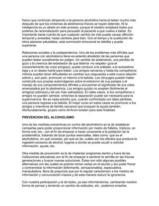 físico) que continúan atrayendo a la persona alcohólica hacia el beber mucho más
después de que los síntomas de abstinencia físicos se hayan detenido. Ni la
inteligencia es un aliado en este proceso, porque el cerebro empleará todos sus
poderes de racionalización para persuadir al paciente a que vuelva a beber. Es
importante darse cuenta de que cualquier cambio de vida puede causar aflicción
temporal y ansiedad, hasta cambios para bien. Con el tiempo y la sustitución de
otros placeres saludables, esta conmoción emocional se debilita y puede
superarse.
Relaciones sociales y la codependencia. Uno de los problemas más difíciles que
una persona con alcoholismo tiene es estando alrededor de las personas que
pueden beber socialmente sin peligro. Un sentido de aislamiento, una pérdida de
gozo y la creencia del exbebedor de que lástima -no respeto- guía el
comportamiento de un(a) amigo(a), puede conducir a la soledad, a la autoestima
baja y a un deseo fuerte para beber. Los amigos cercanos y hasta los compañeros
íntimos pueden tener dificultades en cambiar sus respuestas a esta nueva relación
sobria y, aún peor, promover un retorno a la bebida. Los cónyuges pueden haber
construido sus propias autoimágenes sobre el sobrevivir de sus parejas o el
manejo de sus comportamientos difíciles y encuentran el significado de sus vidas
amenazados por la abstinencia. Los amigos quizás no acepten fácilmente al
amigo(a) sobrio(a) y tal vez más calmado(a). En tales casos, si los compañeros o
amigos no pueden cambiar, entonces la separación puede ser necesaria para la
supervivencia. No es nada extraño que, cuando confrontada con tales pérdidas,
una persona regresa a la bebida. El mejor curso en estos casos es promover a los
amigos y miembros de familia cercanos que busquen la ayuda también.
Afortunadamente, grupos como Al-Anon existen para esta finalidad.
PREVENCION DEL ALCOHOLISMO
Una de las medidas preventivas en contra del alcoholismo es la de establecer
campañas para poder proporcionar información por medio de folletos, trípticos, en
forma oral, etc., con el fin de empezar a hacer consciente a la población de la
problemática, tratando de tocar puntos esenciales, tales como: qué es el
alcoholismo, en qué consiste, por qué se dá, cuáles son los efectos que produce la
ingestión excesiva de alcohol, lugares a donde se puede acudir a solicitar
información, ayuda, etc.
Otra medida de prevención es la de implantar programas dentro y fuera de las
instituciones educativas con el fin de empezar a sembrar la semilla en las futuras
generaciones y buscar nuevas soluciones. Éstas son sólo algunas posibles
alternativas con las cuales se podrían tomar cartas en el asunto y así poder frenar
y contrarrestar la información deformante, sensacionalista, especulativa,
manipuladora, llena de prejuicios que por lo regular caracterizan a los medios de
información y comunicación masiva y de esta manera reducir la ignorancia.
Con nuestra participación y la de todos, ya sea informándonos, cambiando nuestra
forma de pensar y teniendo un cambio de actitudes, etc., podemos enseñar,
 