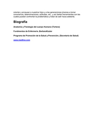 orientar y encausar a nuestros hijos y a las generaciones jóvenes a tomar
consciencia, determinaciones, actitudes, etc., y así darles herramientas con las
cuales puedan confrontar la problemática y tratar de salir hacia adelante.
Biografía
Anatomía y Fisiología del cuerpo Humano (Tortora)
Fundmentos de Enfermería ,BarbaraKozier
Programa de Promoción de la Salud y Prevención, (Secretaria de Salud)
www.medline.com
 