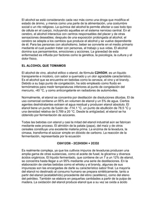 El alcohol se está considerando cada vez más como una droga que modifica el
estado de ánimo, y menos como una parte de la alimentación, una costumbre
social o un rito religioso. La química del alcohol le permite afectar a casi todo tipo
de célula en el cuerpo, incluyendo aquellas en el sistema nervioso central. En el
cerebro, el alcohol interactúa con centros responsables del placer y de otras
sensaciones deseables; después de una exposición prolongada al alcohol, el
cerebro se adapta a los cambios que produce el alcohol y se vuelve dependiente
de él. Para las personas con alcoholismo, beber se convierte en el medio primario
mediante el cual pueden tratar con personas, el trabajo y sus vidas. El alcohol
domina sus pensamientos, emociones y acciones. La gravedad de esta
enfermedad es influida por factores como la genética, la psicología, la cultura y el
dolor físico.
EL ALCOHOL QUE TOMAMOS
El alcohol de vino, alcohol etílico o etanol, de fórmula C2H5OH, es un líquido
transparente e incoloro, con sabor a quemado y un olor agradable característico.
Es el alcohol que se encuentra en bebidas como la cerveza, el vino y el brandy.
Debido a su bajo punto de congelación, ha sido empleado como fluido en
termómetros para medir temperaturas inferiores al punto de congelación del
mercurio, -40 °C, y como anticongelante en radiadores de automóviles.
Normalmente, el etanol se concentra por destilación de disoluciones diluidas. El de
uso comercial contiene un 95% en volumen de etanol y un 5% de agua. Ciertos
agentes deshidratantes extraen el agua residual y producen etanol absoluto. El
etanol tiene un punto de fusión de -114,1 °C, un punto de ebullición de 78,5 °C y
una densidad relativa de 0,789 a 20 °C. Desde la antigüedad, el etanol se ha
obtenido por fermentación de azúcares.
Todas las bebidas con etanol y casi la mitad del etanol industrial aún se fabrican
mediante este proceso. El almidón de la patata (papa), del maíz y de otros
cereales constituye una excelente materia prima. La enzima de la levadura, la
cimasa, transforma el azúcar simple en dióxido de carbono. La reacción de la
fermentación, representada por la ecuación
C6H12O6 - 2C2H5OH + 2CO2
Es realmente compleja, ya que los cultivos impuros de levaduras producen una
amplia gama de otras sustancias, como el aceite de fusel, la glicerina y diversos
ácidos orgánicos. El líquido fermentado, que contiene de un 7 a un 12% de etanol,
se concentra hasta llegar a un 95% mediante una serie de destilaciones. En la
elaboración de ciertas bebidas como el whisky y el brandy, algunas de sus
impurezas son las encargadas de darle su característico sabor final. La mayoría
del etanol no destinado al consumo humano se prepara sintéticamente, tanto a
partir del etanol (acetaldehído) procedente del etino (acetileno), como del eteno
del petróleo. También se elabora en pequeñas cantidades a partir de la pulpa de
madera. La oxidación del etanol produce etanol que a su vez se oxida a ácido
 