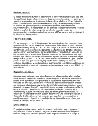 Química cerebral.
El deseo d el alcohol durante la abstinencia, el dolor de la supresión y la tasa alta
de recaídas se deben a la adaptación y dependencia del cerebro a los cambios en
su química causados por el uso durante largo plazo del alcohol. El alcohol actúa
como un depresivo en el sistema nervioso central y causa relajación y euforia. En
el cerebro, un grupo pequeño de mensajeros químicos, conocidos como
neurotransmisores, es responsable de los cambios en el comportamiento después
de beber alcohol. De interés especial para los investigadores son los
neurotransmisores ácido aminobutérico gamma (GABA, gamma aminobutyricacid),
la dopamina y la serotonina.
Factores genéticos.
En las personas con alcoholismo severo, los investigadores han ubicado un gen
que afecta la función de una estructura de nervio-célula conocida como receptor
de dopamina D2 (DRD2), el cual, a su vez, influye la actividad de dopamina. Este
gen también se encuentra en las personas con trastornos de déficit de atención,
quienes tienen un mayor riesgo para el alcoholismo, y está también presente en
las personas con el síndrome de Tourette y autismo. La asociación de este gen
con estos problemas neurológicos conduce a algunos expertos a creer que el gen
receptor de dopamina D2 no es una causa primaria del alcoholismo, pero que las
personas con este gen tienen mayor probabilidad de beber para tratar los
síntomas psicológicos y conductuales de sus trastornos neurológicos. Además, un
estudio principal no encontró ninguna conexión importante entre el gen DRD2 y el
alcoholismo.
Depresión y ansiedad.
Algunas personas beben para aliviar la ansiedad o la depresión, y hay teorías
sobre el hecho de que una tendencia hereditaria para la depresión o la ansiedad
puede hacer a personas más propensas al alcoholismo. Algunos estudios han
indicado, sin embargo, que cuando los niños de padres alcohólicos son criados
por padres no alcohólicos, sus riesgos de alcoholismo permanecen altos, pero el
riesgo de padecera depresión o ansiedad no son mayores que las de la población
general. En efecto, la ansiedad y la depresión mismas son causadas por el
alcoholismo y pueden ser reducidas después de la supresión del alcohol. La
depresión y la ansiedad también pueden desempeñar una función principal en el
desarrollo de alcoholismo en los ancianos y en aquellas personas sujetos a
cambios de vida no deseados, como la jubilación, la pérdida de un cónyuge o
amigo(a) y los problemas médicos.
Efectos Físicos.
El alcohol no está expuesto a ningún proceso de digestión, por lo que en su
mayoría pasa primero al intestino delgado para después ser absorbido por el
torrente sanguíneo. Sólo una pequeña parte llega directamente a la sangre a
 