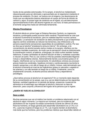 través de las paredes estomacales. En la sangre, el alcohol es metabolizado
(descompuesto para ser eliminado o aprovechado por el organismo) mediante el
proceso de oxidación. Es decir, se fusiona con el oxígeno y se descompone de
modo que sus elementos básicos abandonan el cuerpo de forma de dióxido de
carbono y agua. El primer lugar de oxidación es el hígado, el cual descompone
aproximadamente el 50% del alcohol ingerido en una hora. El resto permanece en
el torrente sanguíneo hasta ser eliminado lentamente.
Efectos Psicológicos
El alcohol afecta en primer lugar al Sistema Nervioso Central y su ingerencia
excesiva y prolongada puede provocar daño cerebral. Popularmente se cree que
el alcohol incrementa la excitación, pero en realidad deprime muchos centros
cerebrales. La sensación de excitación se debe precisamente a que al deprimirse
algunos centros cerebrales se reducen las tensiones y las inhibiciones y la
persona experimenta sensaciones expandidas de sociabilidad o euforia. Por eso
se dice que el alcohol "anestesia la censura interna". Sin embargo, si la
concentración de alcohol excede ciertos niveles en la sangre, interfiere con los
procesos mentales superiores, de modo que la percepción visual es distorsionada,
la coordinación motora, el balance, el lenguaje y la visión sufren también fuertes
deterioros. Fuertes cantidades de alcohol reducen el dolor y molestias corporales
e inducen al sueño. Pero su uso continuo irrita las paredes estomacales llegando
incluso a desarrollarse úlceras. Adicionalmente tiende a acumularse grasa en el
hígado, interfiriendo con su funcionamiento. En alcohólicos crónicos se provocan
graves trastornos cerebrales, hepáticos (cirrosis) y cardiovasculares (aumenta la
presión sanguínea y con ello el riesgo de un infarto). Incluso, está demostrado que
el alcohol incrementa el nivel de los triglicéridos (grasa no saturada o vegetal en
las arterias) y con ello también el riesgo de un infarto. Finalmente, como es
ampliamente conocido, el alcohol provoca adicción física y dependencia
psicológica.
¿Qué daños provoca el alcohol en el organismo? En un momento dado depende
de su concentración en la sangre, que a su vez es determinada por los siguientes
factores: cantidad ingerida en un periodo de tiempo, presencia o ausencia de
alimentos en el estómago que retengan el alcohol y reduzcan su tasa de
absorción, peso corporal y eficiencia del hígado de la persona que lo ingiere.
¿QUIEN SE VUELVE ALCOHOLICO?
Sexo y edad.
Muchas personas que van al médico han tenido un problema relacionado con el
alcohol en algún momento. La mayoría son hombres, pero la incidencia del
alcoholismo en las mujeres ha estado aumentando durante los últimos 30 años.
Para los hombres, el riesgo general para desarrollar alcoholismo es un 3% a un
5%, y para las mujeres el riesgo es un 1%. Las mujeres tienden al alcoholismo
más tarde que los hombres, pero los problemas médicos que desarrollan debido al
 