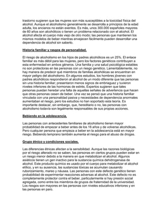 trastorno sugieren que las mujeres son más susceptibles a la toxicidad física del
alcohol. Aunque el alcoholismo generalmente se desarrolla a principios de la edad
adulta, los ancianos no están exentos. Es más, unos 300.000 españoles mayores
de 60 años son alcohólicos o tienen un problema relacionado con el alcohol. El
alcohol afecta el cuerpo más viejo de otro modo; las personas que mantienen los
mismos modelos de beber mientras envejecen fácilmente pueden desarrollar una
dependencia de alcohol sin saberlo.
Historia familiar y rasgos de personalidad.
El riesgo de alcoholismo en los hijos de padres alcohólicos es un 25%. El enlace
familiar es más débil para las mujeres, pero los factores genéticos contribuyen a
esta enfermedad en ambos géneros. Una familia y una salud psicológica estables
no son protectoras en las personas con un riesgo genético. Lamentablemente, no
hay manera de predecir qué miembros de familias alcohólicas se encuentran en
mayor peligro del alcoholismo. En algunos estudios, los hombres jóvenes con
padres alcohólicos respondieron al alcohol de un modo diferente que las personas
sin una historia familiar; presentaron menos signos de embriaguez y tuvieron
niveles inferiores de las hormonas de estrés. Expertos sugieren que tales
personas puedan heredar una falta de aquellas señales de advertencia que hacen
que otras personas cesen de beber. Una vez se pensó que una historia familiar
vinculada con una personalidad pasiva y necesidades de dependencia anormales
aumentaban el riesgo, pero los estudios no han soportado esta teoría. Es
importante destacar, sin embargo, que, hereditario o no, las personas con
alcoholismo todavía son legalmente responsables de sus propias acciones.
Bebiendo en la adolescencia.
Las personas con antecedentes familiares de alcoholismo tienen mayor
probabilidad de empezar a beber antes de los 16 años y de volverse alcohólicas.
Pero cualquier persona que empieza a beber en la adolescencia está en mayor
riesgo. Bebiendo temprano también aumenta el riesgo para el abuso de drogas.
Grupo étnico y condiciones sociales.
Las diferencias étnicas afectan a la sensibilidad. Aunque las razones biológicas
por el riesgo alterado no se saben, las personas en ciertos grupos pueden estar en
un riesgo menor debido a la manera en que metabolizan el alcohol. Algunos
asiáticos tienen un gen inactivo para la sustancia química dehidrogenasa de
alcohol. Este producto químico es usado por el cuerpo para metabolizar el alcohol
etílico, y en su ausencia, las sustancias tóxicas se acumulan causando
ruborizamiento, mareo y náusea. Las personas con este defecto genético tienen
probabilidad de experimentar reacciones adversas al alcohol. Este defecto no es
completamente protector contra el beber, particularmente si hay presión social
agregada, como entre los miembros de grupos de fraternidad de la universidad.
Los riesgos son mayores en las personas con niveles educativos inferiores y en
las personas en paro.
 