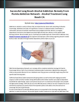 Successful Long Beach Alcohol Addiction Remedy From
Florida Addiction Network - Alcohol Treatment Long
Beach CA
_____________________________________________________________________________________

By Kevin Joey - http://youtu.be/Pn0izP2CcDc
Addiction to alcohol is surely an illness that can impact the two driver with everything. At Rancho
Cucamonga, alcoholism seriously isn't significant a concern as substance abuse nevertheless a
tremendous amount of residents nevertheless have problems with this ailment. Los angeles
Dependancy Community has helped many locals fight off their own reliance on this specific habit
forming material. We can enable you to or perhaps your buddies get over these kinds of addiction also,
Alcohol Treatment Long Beach CA Our experienced employees while stating regarding artwork medical
facility create restoration through alcohol dependency while simple as you can.

With Florida Dependency Network, our company offers complete alcoholism strategy for Rancho
Cucamonga citizens. Each of our treatment method includes involvement, detoxification along with
rehab so we provide aftercare for our individuals once they possess successfully fought away from this
specific habit forming habit.
California Dependency System physicians will give guidance as well as help with staging successful
surgery in order to family members along with buddies which obtain alcohol consumption dependent
household the right therapy. Input is prosperous only once it is carried out at the proper time and with
the appropriate strategy. We'll tell you once the affected person is likely to be most receptive for you to
intervention and how you need to found the important points to be able to him/ the woman's to
encourage him/ her to get therapy.
As soon as the Rancho Cucamonga affected person is incorporated in the cleansing stage regarding
addiction to alcohol treatment, we provide regular medical treatment to cope with any difficulties that

 