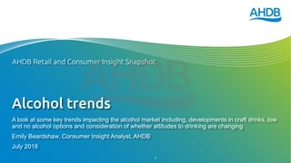 Alcohol trends
A look at some key trends impacting the alcohol market including, developments in craft drinks, low
and no alcohol options and consideration of whether attitudes to drinking are changing
Emily Beardshaw, Consumer Insight Analyst, AHDB
July 2018
AHDB Retail and Consumer Insight Snapshot
1
 