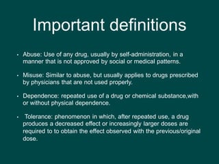 Important definitions
• Abuse: Use of any drug, usually by self-administration, in a
manner that is not approved by social or medical patterns.
• Misuse: Similar to abuse, but usually applies to drugs prescribed
by physicians that are not used properly.
• Dependence: repeated use of a drug or chemical substance,with
or without physical dependence.
Tolerance: phenomenon in which, after repeated use, a drug
produces a decreased effect or increasingly larger doses are
required to to obtain the effect observed with the previous/original
dose.
•
 