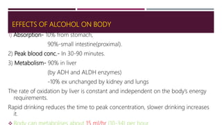 EFFECTS OF ALCOHOL ON BODY
1) Absorption- 10% from stomach,
90%-small intestine(proximal).
2) Peak blood conc.- In 30-90 minutes.
3) Metabolism- 90% in liver
(by ADH and ALDH enzymes)
-10% ex unchanged by kidney and lungs
The rate of oxidation by liver is constant and independent on the body’s energy
requirements.
Rapid drinking reduces the time to peak concentration, slower drinking increases
it.
 