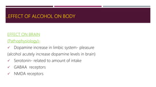 …EFFECT OF ALCOHOL ON BODY
EFFECT ON BRAIN
(Pathophysiology)-
 Dopamine increase in limbic system- pleasure
(alcohol acutely increase dopamine levels in brain)
 Serotonin- related to amount of intake
 GABAA receptors
 NMDA receptors
 