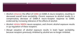  Alcohol enhances the effect of GABA on GABA-A neuro-receptors, resulting in
decreased overall brain excitability. Chronic exposure to alcohol results in a
compensatory decrease of GABA-A neuro-receptor response to GABA,
evidenced by increasing tolerance of the effects of alcohol.
 Alcohol inhibits NMDA neuro-receptors, and chronic alcohol exposure results
in up-regulation of these receptors.
 Abrupt cessation of alcohol exposure results in brain hyper excitability,
because receptors previously inhibited by alcohol are no longer inhibited.
 