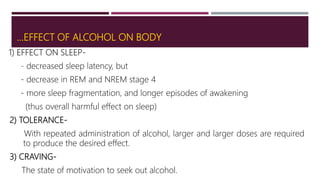…EFFECT OF ALCOHOL ON BODY
1) EFFECT ON SLEEP-
- decreased sleep latency, but
- decrease in REM and NREM stage 4
- more sleep fragmentation, and longer episodes of awakening
(thus overall harmful effect on sleep)
2) TOLERANCE-
With repeated administration of alcohol, larger and larger doses are required
to produce the desired effect.
3) CRAVING-
The state of motivation to seek out alcohol.
 
