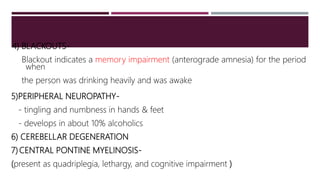 4) BLACKOUTS-
Blackout indicates a memory impairment (anterograde amnesia) for the period
when
the person was drinking heavily and was awake
5)PERIPHERAL NEUROPATHY-
- tingling and numbness in hands & feet
- develops in about 10% alcoholics
6) CEREBELLAR DEGENERATION
7) CENTRAL PONTINE MYELINOSIS-
(present as quadriplegia, lethargy, and cognitive impairment )
 