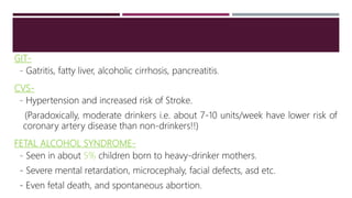GIT-
- Gatritis, fatty liver, alcoholic cirrhosis, pancreatitis.
CVS-
- Hypertension and increased risk of Stroke.
(Paradoxically, moderate drinkers i.e. about 7-10 units/week have lower risk of
coronary artery disease than non-drinkers!!)
FETAL ALCOHOL SYNDROME-
- Seen in about 5% children born to heavy-drinker mothers.
- Severe mental retardation, microcephaly, facial defects, asd etc.
- Even fetal death, and spontaneous abortion.
 