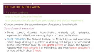 F10.0 ACUTE INTOXICATION
A transient syndrome
-due to recent substance ingestion
-that produces clinically significant psychological and physical impairment.
Changes are reversible upon elimination of substance from the body.
Signs of alcohol intoxication:
 Slurred speech, dizziness, incoordination, unsteady gait, nystagmus,
impairments in attention or memory, stupor or coma, double vision.
 BINGE DRINKING The National Institute on Alcohol Abuse and Alcoholism
defines binge drinking as a pattern of drinking that brings a person's blood
alcohol concentration (BAC) to 0.08 grams percent or above. This typically
happens when men consume 5 or more drinks, and when women consume 4
or more drinks, in about 2 hours.
 