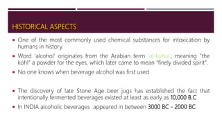 HISTORICAL ASPECTS
 One of the most commonly used chemical substances for intoxication by
humans in history.
 Word 'alcohol' originates from the Arabian term 'al-kuhul', meaning "the
kohl" a powder for the eyes, which later came to mean "finely divided spirit".
 No one knows when beverage alcohol was first used
 The discovery of late Stone Age beer jugs has established the fact that
intentionally fermented beverages existed at least as early as 10,000 B.C
 In INDIA alcoholic beverages appeared in between 3000 BC - 2000 BC
 