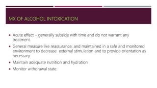 MX OF ALCOHOL INTOXICATION
 Acute effect – generally subside with time and do not warrant any
treatment.
 General measure like reassurance, and maintained in a safe and monitored
environment to decrease external stimulation and to provide orientation as
necessary
 Maintain adequate nutrition and hydration
 Monitor withdrawal state.
 
