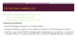 F10.1 ALCOHOL HARMFUL USE
 A pattern of psychoactive substance use
-that is causing damage to health,
-the damage may be physical or mental.
Diagnostic guidelines
 Actual damage to physical or mental health.
 Acute intoxication itself is not a sufficient evidence of the damage to health.
 Harmful use should NOT be diagnosed if dependence syndrome, a psychotic
disorder (F10.5), or another specific form of alcohol-related disorder is present.
 
