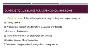 DIAGNOSTIC GUIDELINES FOR DEPENDENCE SYNDROME-
Three or more of the following is necessary to diagnosis in previous year.
a) Strong desire.
b) Progressive neglect of alternative pleasures or interests.
c) Evidence of tolerance.
d) Signs of withdrawal on attempted abstinence
e) Loss of control of consumption.
f) Continued drug use despite negative consequences.
 