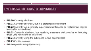 FIVE-CHARACTER CODES FOR DEPENDENCE
 F10.20 Currently abstinent
 F10.21 Currently abstinent, but in a protected environment
 F10.22 Currently on a clinically supervised maintenance or replacement regime
[controlled dependence]
 F10.23 Currently abstinent, but receiving treatment with aversive or blocking
drugs (e.g. naltrexone or disulfiram)
 F10.24 Currently using the substance [active dependence]
 F10.25 Continuous use
 F10.26 Episodic use [dipsomania]
 