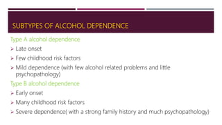 SUBTYPES OF ALCOHOL DEPENDENCE
Type A alcohol dependence
 Late onset
 Few childhood risk factors
 Mild dependence (with few alcohol related problems and little
psychopathology)
Type B alcohol dependence
 Early onset
 Many childhood risk factors
 Severe dependence( with a strong family history and much psychopathology)
 