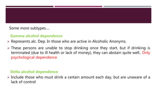 Some more subtypes….
Gamma alcohol dependence
 Represents alc. Dep. In those who are active in Alcoholic Anonyms.
 These persons are unable to stop drinking once they start, but if drinking is
terminated (due to ill health or lack of money), they can abstain quite well.. Only
psychological dependence
Delta alcohol dependence
 Include those who must drink a certain amount each day, but are unaware of a
lack of control
 
