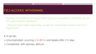 F10.3 ALCOHOL WITHDRAWAL
“A group of symptoms and signs which occur on cessation or reduction of use
of a psychoactive substance,
-that has been taken repeatedly, usually for a prolonged period and/ or in
high doses.”
 It can be-
 Uncomplicated- ocurring in 6-48 hrs and abates after 2-5 days.
 Complicted- with seizures, delirum.
 