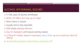 ALCOHOL WITHDRAWAL SEIZURES
 5-15% cases of alcohol withdrawal
 Within 24-48hrs but may up to 7days
 Tonic-clonic in nature
 Usually one or two episodes
 30% of pts develop delirium
 Give IV diazepam until seizure activity ceases
 5-10mg IV initially, repeat if necessary every 15min up to a maximum dose of
100mg
 Avoid anticonvulsant unless history of primary SD
 