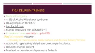 F10.4 DELIRIUM TREMENS
 Medical Emergency
 < 5% of Alcohol Withdrawal syndrome
 Usually begins in 48-96hrs.
 Last for 1-5 days
 May be associated with seizure(F10.41)
 In untreated cases mortality is up to 20%.
Triad of symptoms includes-
- Clouding of consciousness, Hallucinations and Illusions, Marked tremors.
 Autonomic hyperactivity, dehydration, electrolyte imbalance.
 Delusions may be present
 May lead to circulatory collapse, coma & death
 