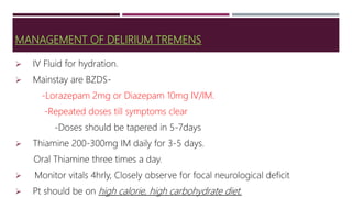 MANAGEMENT OF DELIRIUM TREMENS
 IV Fluid for hydration.
 Mainstay are BZDS-
-Lorazepam 2mg or Diazepam 10mg IV/IM.
-Repeated doses till symptoms clear
-Doses should be tapered in 5-7days
 Thiamine 200-300mg IM daily for 3-5 days.
Oral Thiamine three times a day.
 Monitor vitals 4hrly, Closely observe for focal neurological deficit
 Pt should be on high calorie, high carbohydrate diet.
 