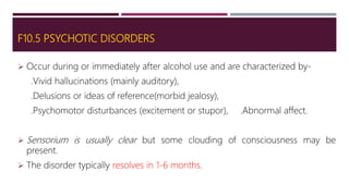F10.5 PSYCHOTIC DISORDERS
 Occur during or immediately after alcohol use and are characterized by-
.Vivid hallucinations (mainly auditory),
.Delusions or ideas of reference(morbid jealosy),
.Psychomotor disturbances (excitement or stupor), .Abnormal affect.
 Sensorium is usually clear but some clouding of consciousness may be
present.
 The disorder typically resolves in 1-6 months.
 
