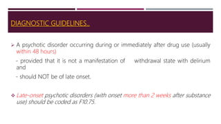 DIAGNOSTIC GUIDELINES..
 A psychotic disorder occurring during or immediately after drug use (usually
within 48 hours)
- provided that it is not a manifestation of withdrawal state with delirium
and
- should NOT be of late onset.
 Late-onset psychotic disorders (with onset more than 2 weeks after substance
use) should be coded as F10.75.
 