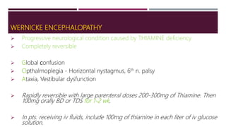 WERNICKE ENCEPHALOPATHY
 Progressive neurological condition caused by THIAMINE deficiency
 Completely reversible
 Global confusion
 Opthalmoplegia - Horizontal nystagmus, 6th n. palsy
 Ataxia, Vestibular dysfunction
 Rapidly reversible with large parenteral doses 200-300mg of Thiamine. Then
100mg orally BD or TDS for 1-2 wk.
 In pts. receiving iv fluids, include 100mg of thiamine in each liter of iv glucose
solution.
 