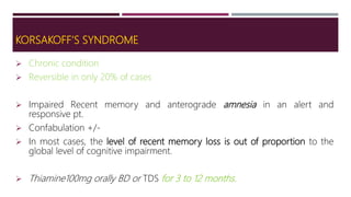 KORSAKOFF’S SYNDROME
 Chronic condition
 Reversible in only 20% of cases
 Impaired Recent memory and anterograde amnesia in an alert and
responsive pt.
 Confabulation +/-
 In most cases, the level of recent memory loss is out of proportion to the
global level of cognitive impairment.
 Thiamine100mg orally BD or TDS for 3 to 12 months.
 