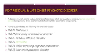 F10.7 RESIDUAL & LATE ONSET PSYCHOTIC DISORDER
 A disorder in which alcohol-induced changes of cognition, affect, personality, or behaviour persist beyond the
period during which a direct alcohol-related effect might be assumed to be operating.
 Further subdivided by the following five-character codes:-
 F10.70 Flashbacks
 F10.71 Personality or behaviour disorder
 F10.72 Residual affective disorder
 F10.73 Dementia
 F10.74 Other persisting cognitive impairment
 F10.75 Late-onset psychotic disorder
 