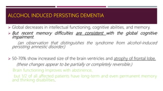 ALCOHOL INDUCED PERSISTING DEMENTIA
 Global decreases in intellectual functioning, cognitive abilities, and memory.
 But recent memory difficulties are consistent with the global cognitive
impairment.
(an observation that distinguishes the syndrome from alcohol-induced
persisting amnestic disorder.)
 50-70% show increased size of the brain ventricles and atrophy of frontal lobe.
(these changes appear to be partially or completely reversible.)
Brain functioning improves with abstinence,
but 1/2 of all affected patients have long-term and even permanent memory
and thinking disabilities.
 