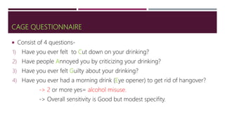 CAGE QUESTIONNAIRE
 Consist of 4 questions-
1) Have you ever felt to Cut down on your drinking?
2) Have people Annoyed you by criticizing your drinking?
3) Have you ever felt Guilty about your drinking?
4) Have you ever had a morning drink (Eye opener) to get rid of hangover?
-> 2 or more yes= alcohol misuse.
-> Overall sensitivity is Good but modest specifity.
 