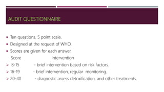AUDIT QUESTIONNAIRE
 Ten questions. 5 point scale.
 Designed at the request of WHO.
 Scores are given for each answer.
Score Intervention
 8-15 - brief intervention based on risk factors.
 16-19 - brief intervention, regular monitoring.
 20-40 - diagnostic assess detoxification, and other treatments.
 