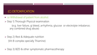 (C) DETOXIFICATION
 i.e Withdrawal of patient from alcohol.
 Step 1) Thorough Physical examination
(e.g. liver failure, gi bleed, arrhythmia, glucose or electrolyte imbalance;
any combined drug abuse)
 Step 2) Rest & Adequate nutrition
(Vit-B complex specially Thiamine)
 Step 3) BZD & other symptomatic pharmacotherapy
 