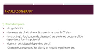 PHARMACOTHERAPY
1) Benzodiazepines-
 -drug of choice
 -decreases s/s of withdrawal & prevents seizures & DT also
 -long acting(chlordiazepoxide,diazepam) are preferred because of low
dependence forming potential
 (dose can be adjusted depending on s/s)
Oxazepam/Lorazepam/ for elderly or hepatic impairment pts.
 